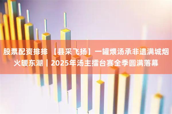 股票配资排排 【县采飞扬】一罐煨汤承非遗满城烟火暖东湖｜2025年汤主擂台赛全季圆满落幕