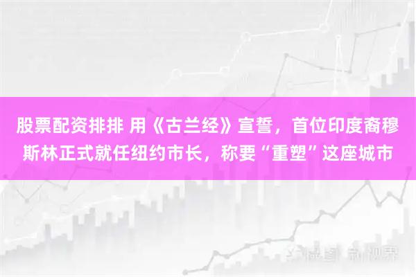股票配资排排 用《古兰经》宣誓，首位印度裔穆斯林正式就任纽约市长，称要“重塑”这座城市