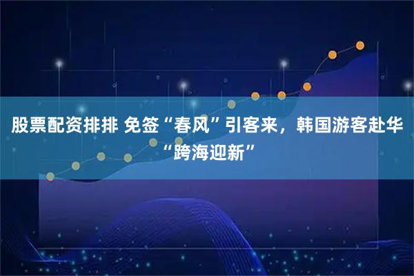 股票配资排排 免签“春风”引客来，韩国游客赴华“跨海迎新”