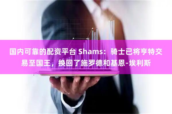 国内可靠的配资平台 Shams：骑士已将亨特交易至国王，换回了施罗德和基恩-埃利斯