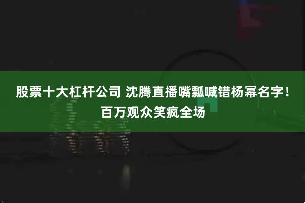 股票十大杠杆公司 沈腾直播嘴瓢喊错杨幂名字！百万观众笑疯全场