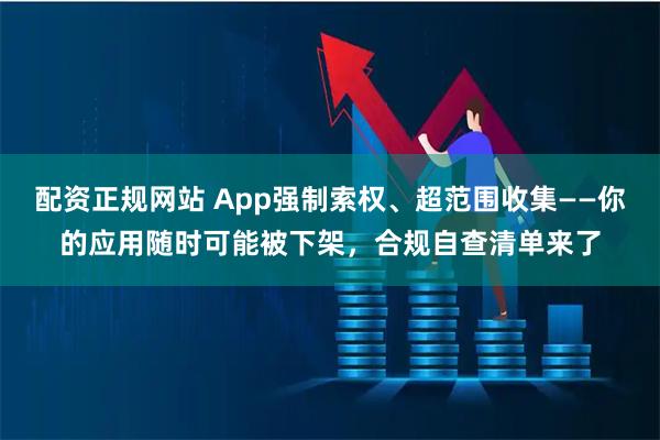 配资正规网站 App强制索权、超范围收集——你的应用随时可能被下架，合规自查清单来了