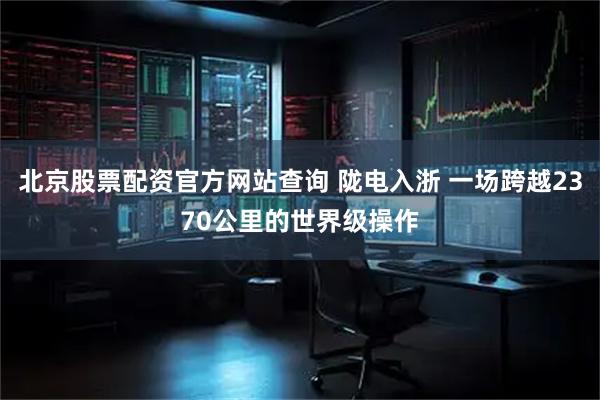 北京股票配资官方网站查询 陇电入浙 一场跨越2370公里的世界级操作