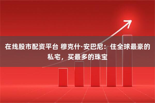 在线股市配资平台 穆克什·安巴尼：住全球最豪的私宅，买最多的珠宝