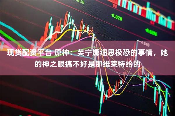 现货配资平台 原神：芙宁娜细思极恐的事情，她的神之眼搞不好是那维莱特给的
