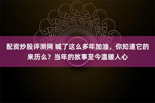 配资炒股评测网 喊了这么多年加油，你知道它的来历么？当年的故事至今温暖人心