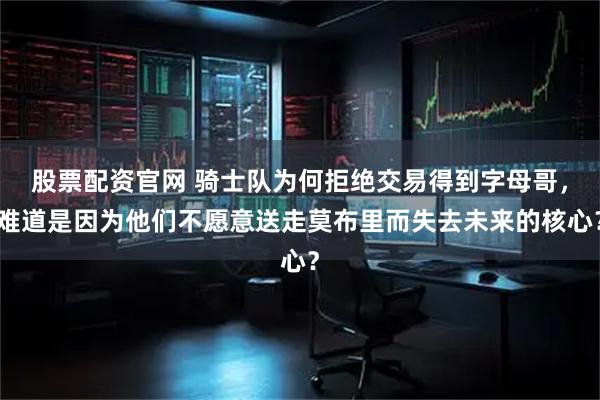 股票配资官网 骑士队为何拒绝交易得到字母哥,难道是因为他们不愿意送走莫布里而失去未来的核心?