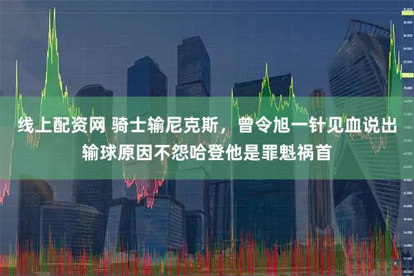 线上配资网 骑士输尼克斯，曾令旭一针见血说出输球原因不怨哈登他是罪魁祸首
