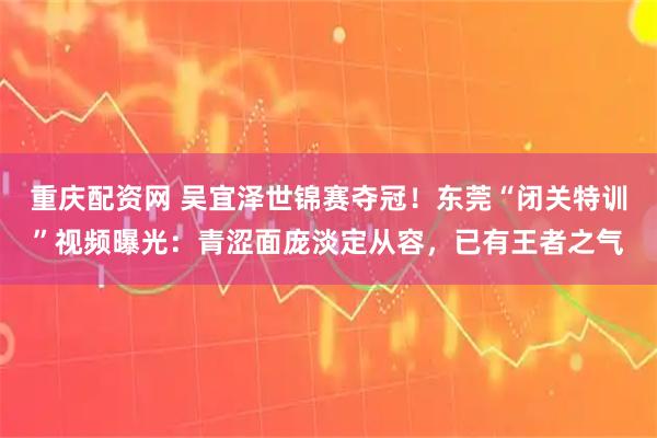 重庆配资网 吴宜泽世锦赛夺冠！东莞“闭关特训”视频曝光：青涩面庞淡定从容，已有王者之气