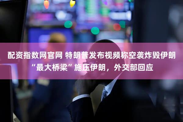 配资指数网官网 特朗普发布视频称空袭炸毁伊朗“最大桥梁”施压伊朗，外交部回应