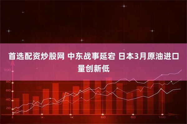 首选配资炒股网 中东战事延宕 日本3月原油进口量创新低