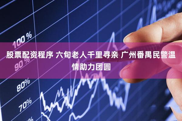 股票配资程序 六旬老人千里寻亲 广州番禺民警温情助力团圆