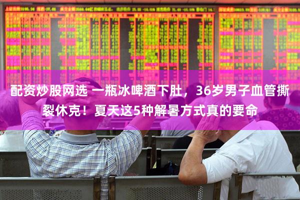 配资炒股网选 一瓶冰啤酒下肚，36岁男子血管撕裂休克！夏天这5种解暑方式真的要命