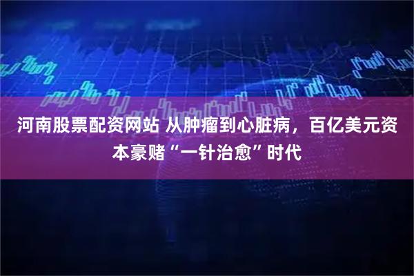 河南股票配资网站 从肿瘤到心脏病,百亿美元资本豪赌“一针治愈”时代