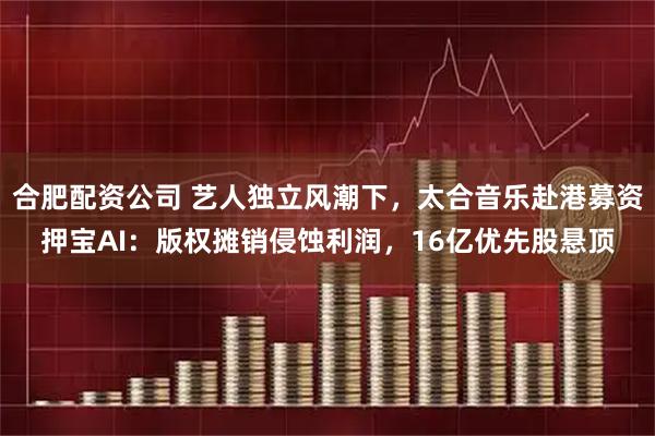 合肥配资公司 艺人独立风潮下，太合音乐赴港募资押宝AI：版权摊销侵蚀利润，16亿优先股悬顶